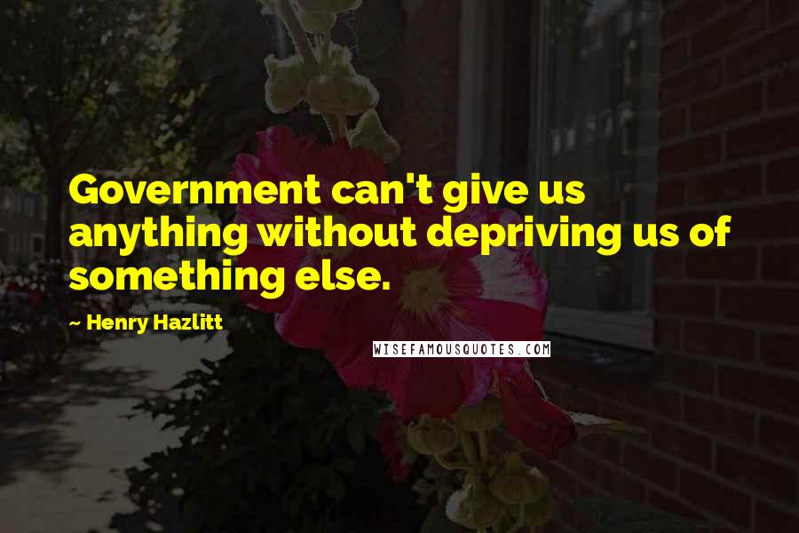 Henry Hazlitt Quotes: Government can't give us anything without depriving us of something else.