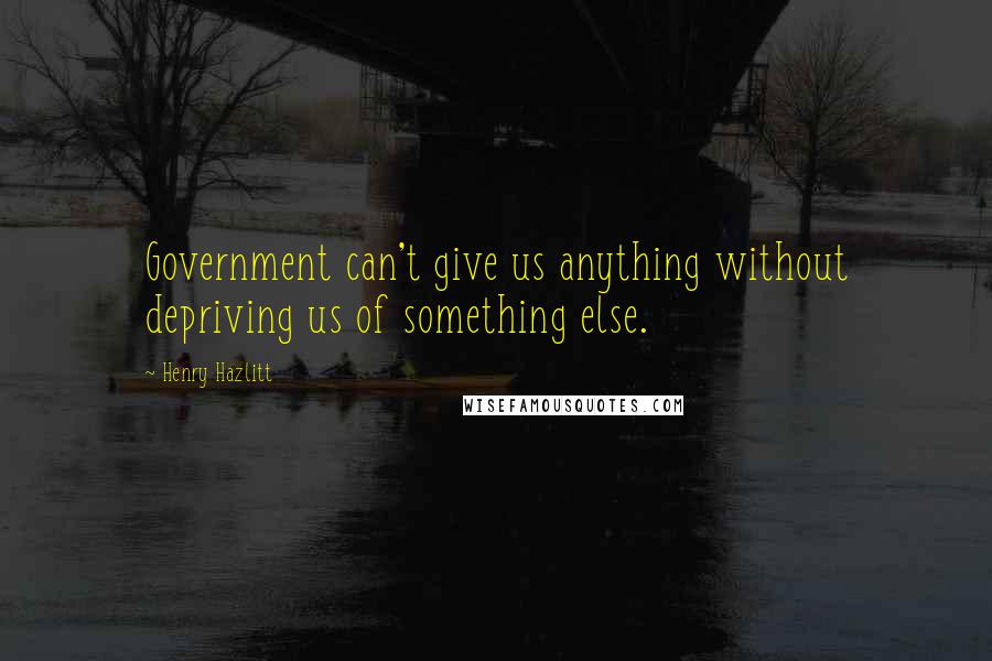 Henry Hazlitt Quotes: Government can't give us anything without depriving us of something else.