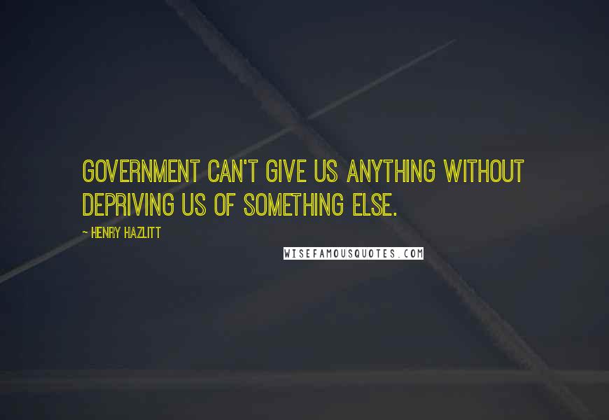 Henry Hazlitt Quotes: Government can't give us anything without depriving us of something else.