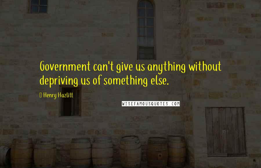 Henry Hazlitt Quotes: Government can't give us anything without depriving us of something else.