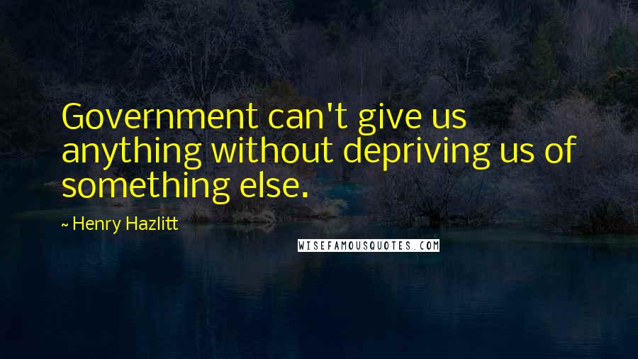 Henry Hazlitt Quotes: Government can't give us anything without depriving us of something else.