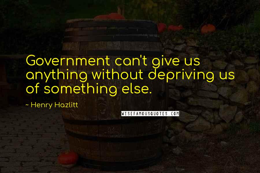 Henry Hazlitt Quotes: Government can't give us anything without depriving us of something else.