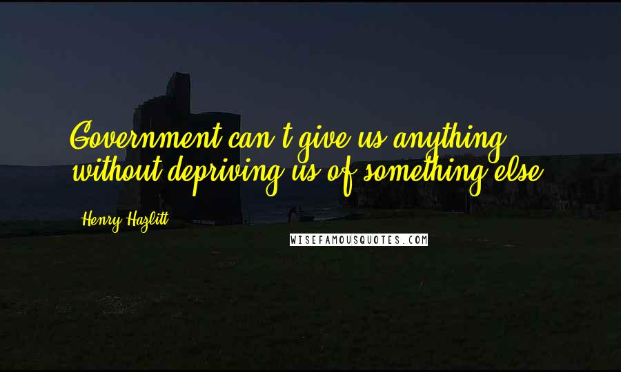 Henry Hazlitt Quotes: Government can't give us anything without depriving us of something else.
