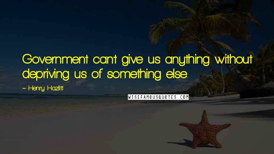 Henry Hazlitt Quotes: Government can't give us anything without depriving us of something else.
