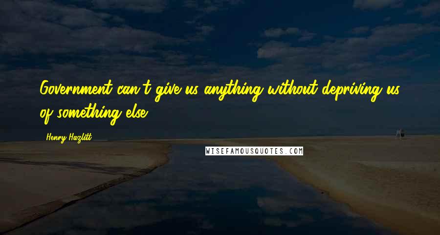 Henry Hazlitt Quotes: Government can't give us anything without depriving us of something else.