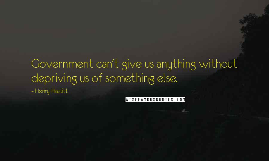 Henry Hazlitt Quotes: Government can't give us anything without depriving us of something else.