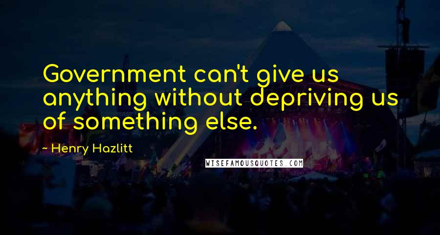 Henry Hazlitt Quotes: Government can't give us anything without depriving us of something else.
