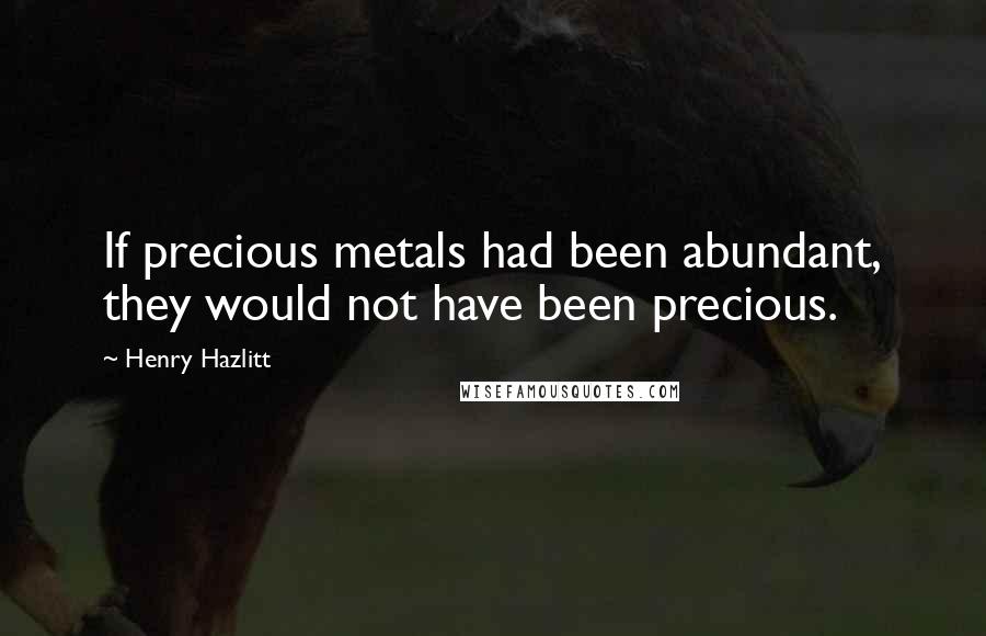 Henry Hazlitt Quotes: If precious metals had been abundant, they would not have been precious.