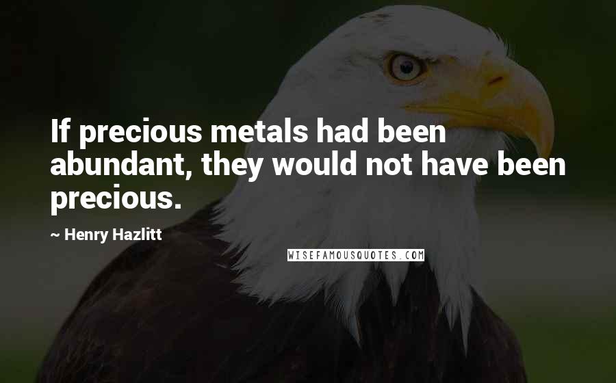 Henry Hazlitt Quotes: If precious metals had been abundant, they would not have been precious.