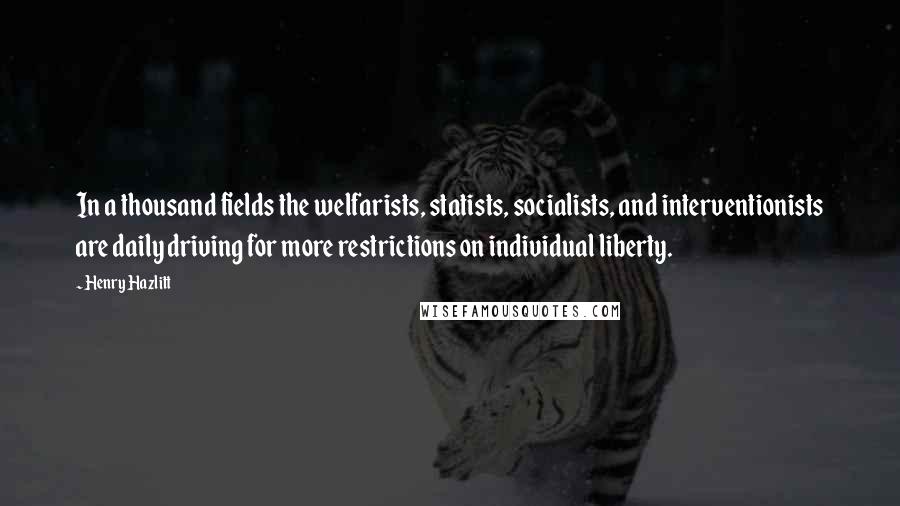 Henry Hazlitt Quotes: In a thousand fields the welfarists, statists, socialists, and interventionists are daily driving for more restrictions on individual liberty.