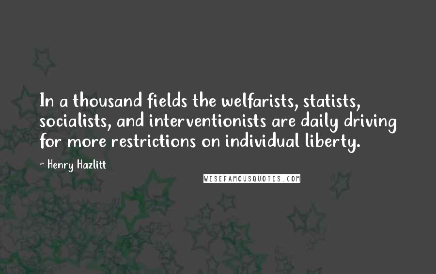 Henry Hazlitt Quotes: In a thousand fields the welfarists, statists, socialists, and interventionists are daily driving for more restrictions on individual liberty.