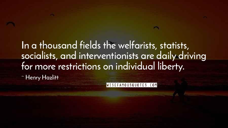 Henry Hazlitt Quotes: In a thousand fields the welfarists, statists, socialists, and interventionists are daily driving for more restrictions on individual liberty.