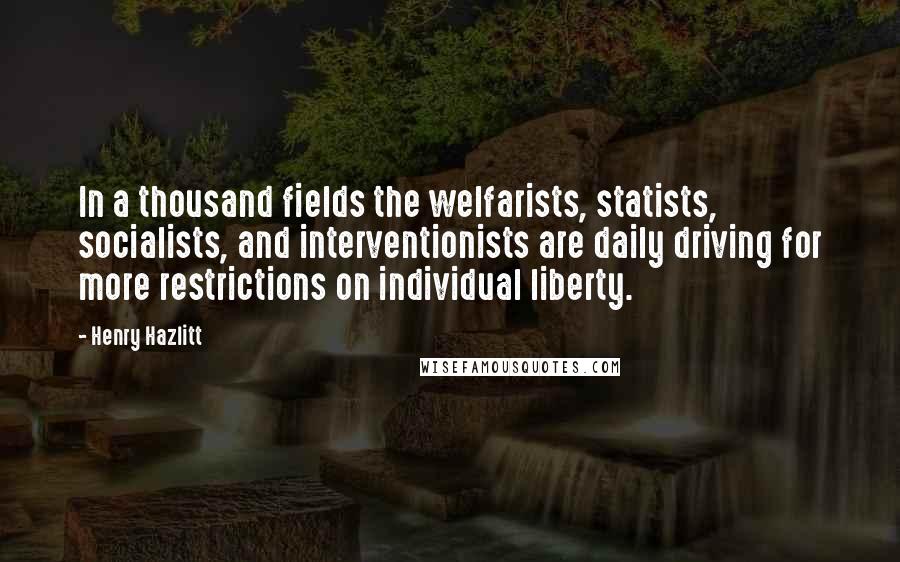 Henry Hazlitt Quotes: In a thousand fields the welfarists, statists, socialists, and interventionists are daily driving for more restrictions on individual liberty.