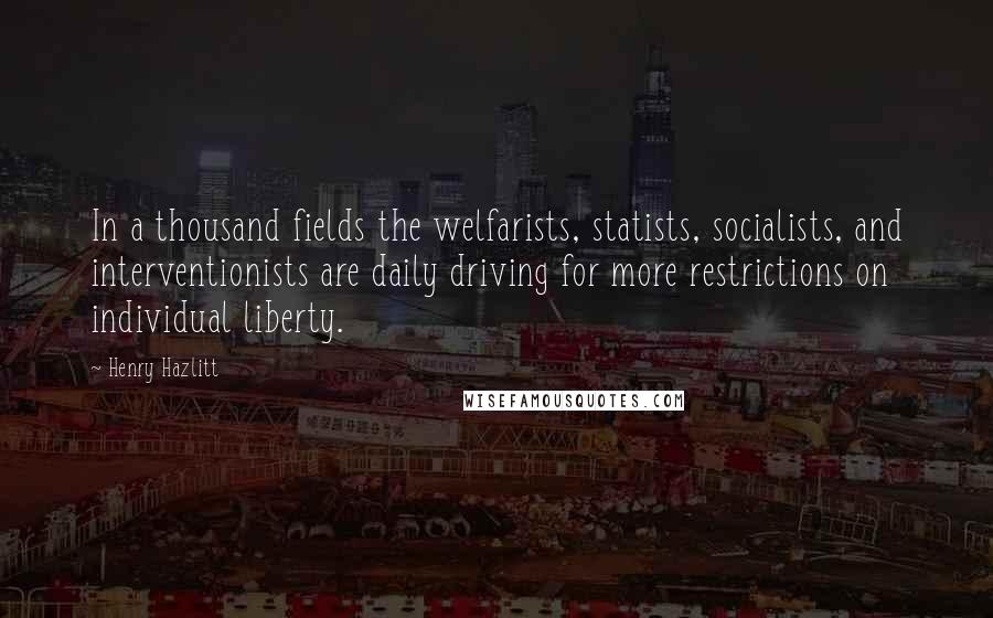 Henry Hazlitt Quotes: In a thousand fields the welfarists, statists, socialists, and interventionists are daily driving for more restrictions on individual liberty.