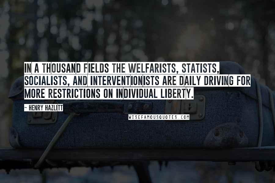 Henry Hazlitt Quotes: In a thousand fields the welfarists, statists, socialists, and interventionists are daily driving for more restrictions on individual liberty.