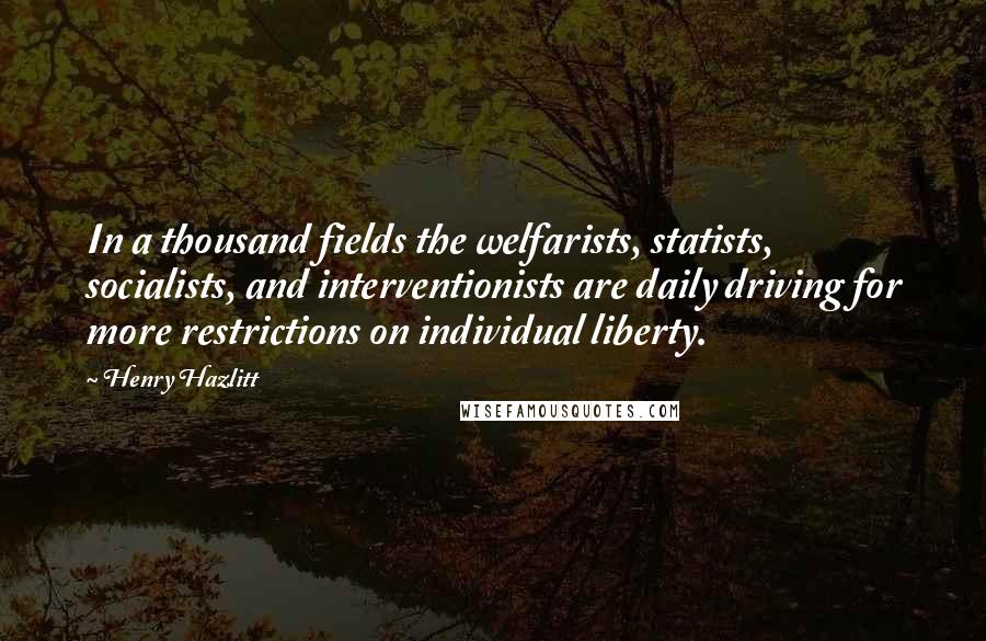 Henry Hazlitt Quotes: In a thousand fields the welfarists, statists, socialists, and interventionists are daily driving for more restrictions on individual liberty.