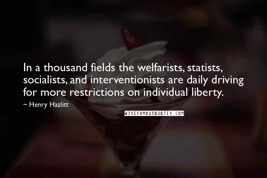 Henry Hazlitt Quotes: In a thousand fields the welfarists, statists, socialists, and interventionists are daily driving for more restrictions on individual liberty.