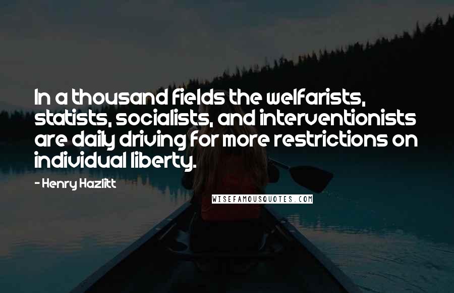 Henry Hazlitt Quotes: In a thousand fields the welfarists, statists, socialists, and interventionists are daily driving for more restrictions on individual liberty.