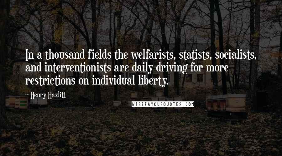 Henry Hazlitt Quotes: In a thousand fields the welfarists, statists, socialists, and interventionists are daily driving for more restrictions on individual liberty.