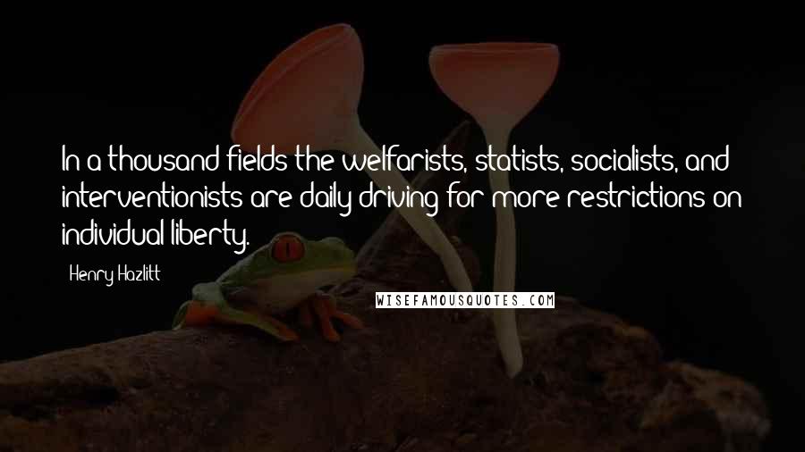 Henry Hazlitt Quotes: In a thousand fields the welfarists, statists, socialists, and interventionists are daily driving for more restrictions on individual liberty.