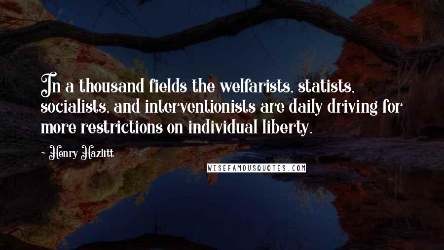 Henry Hazlitt Quotes: In a thousand fields the welfarists, statists, socialists, and interventionists are daily driving for more restrictions on individual liberty.