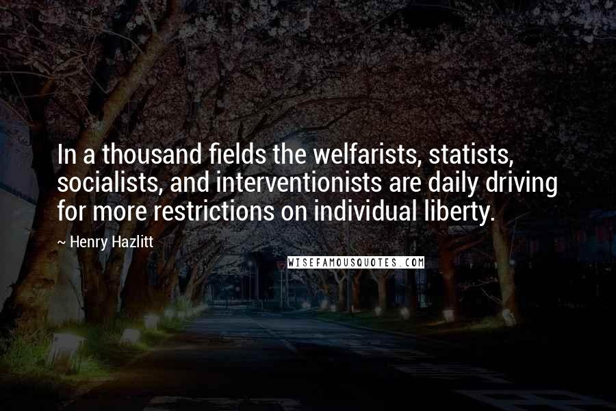 Henry Hazlitt Quotes: In a thousand fields the welfarists, statists, socialists, and interventionists are daily driving for more restrictions on individual liberty.