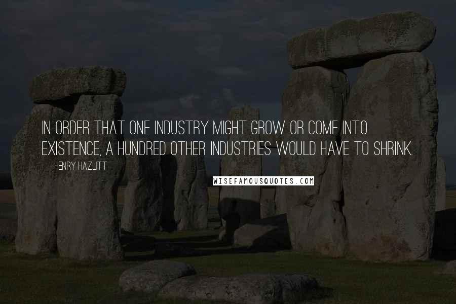 Henry Hazlitt Quotes: In order that one industry might grow or come into existence, a hundred other industries would have to shrink.