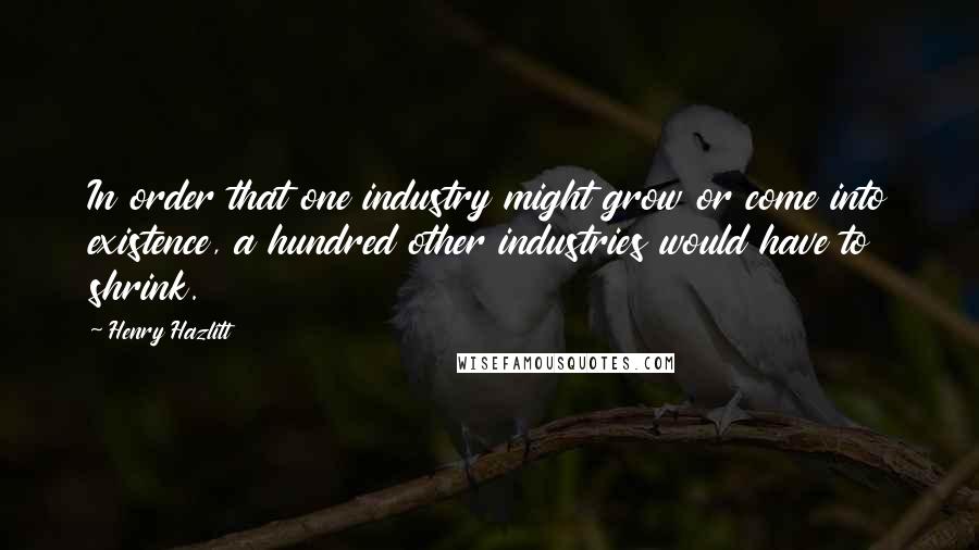 Henry Hazlitt Quotes: In order that one industry might grow or come into existence, a hundred other industries would have to shrink.