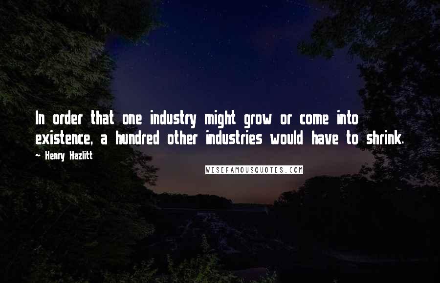 Henry Hazlitt Quotes: In order that one industry might grow or come into existence, a hundred other industries would have to shrink.