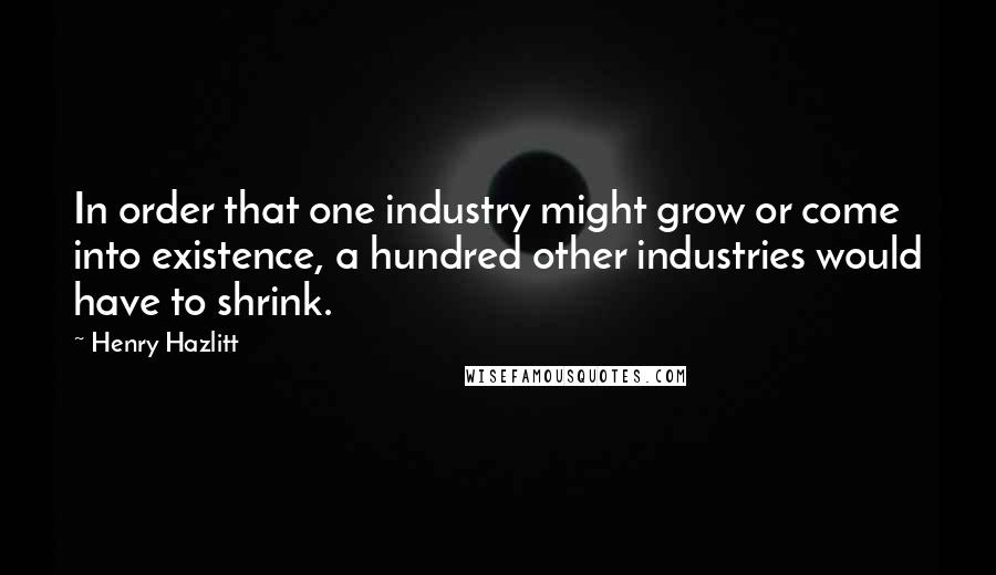 Henry Hazlitt Quotes: In order that one industry might grow or come into existence, a hundred other industries would have to shrink.