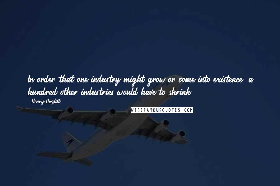 Henry Hazlitt Quotes: In order that one industry might grow or come into existence, a hundred other industries would have to shrink.