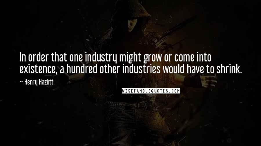 Henry Hazlitt Quotes: In order that one industry might grow or come into existence, a hundred other industries would have to shrink.