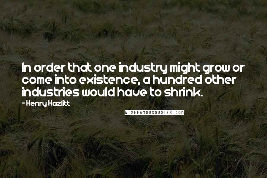 Henry Hazlitt Quotes: In order that one industry might grow or come into existence, a hundred other industries would have to shrink.
