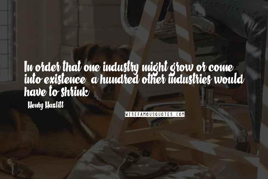 Henry Hazlitt Quotes: In order that one industry might grow or come into existence, a hundred other industries would have to shrink.