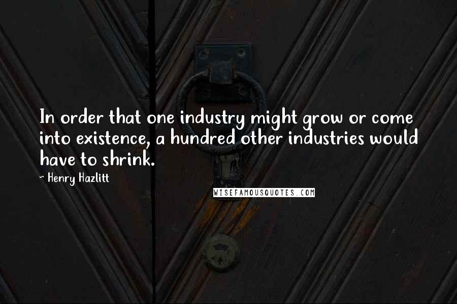 Henry Hazlitt Quotes: In order that one industry might grow or come into existence, a hundred other industries would have to shrink.