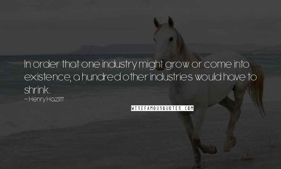 Henry Hazlitt Quotes: In order that one industry might grow or come into existence, a hundred other industries would have to shrink.