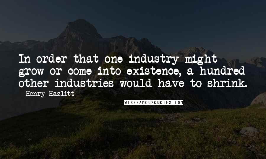 Henry Hazlitt Quotes: In order that one industry might grow or come into existence, a hundred other industries would have to shrink.