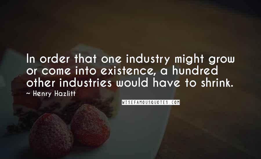 Henry Hazlitt Quotes: In order that one industry might grow or come into existence, a hundred other industries would have to shrink.