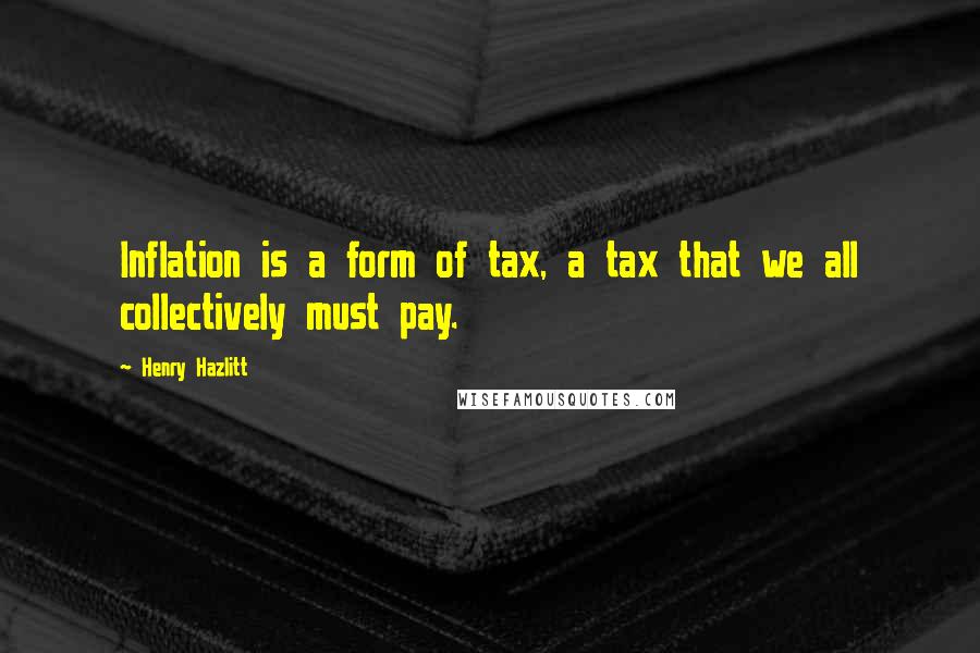 Henry Hazlitt Quotes: Inflation is a form of tax, a tax that we all collectively must pay.