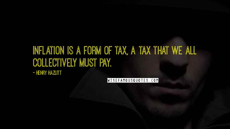 Henry Hazlitt Quotes: Inflation is a form of tax, a tax that we all collectively must pay.