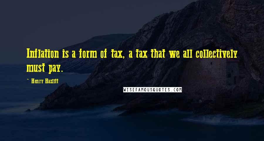 Henry Hazlitt Quotes: Inflation is a form of tax, a tax that we all collectively must pay.
