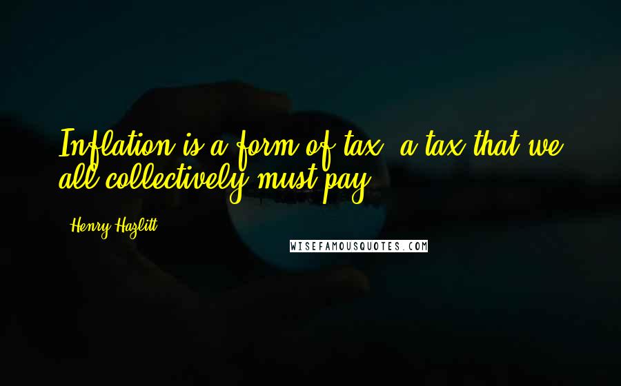 Henry Hazlitt Quotes: Inflation is a form of tax, a tax that we all collectively must pay.