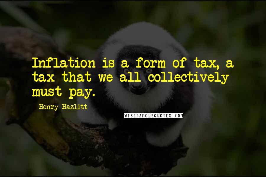 Henry Hazlitt Quotes: Inflation is a form of tax, a tax that we all collectively must pay.