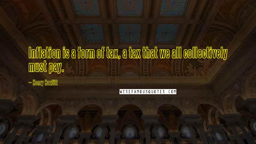 Henry Hazlitt Quotes: Inflation is a form of tax, a tax that we all collectively must pay.