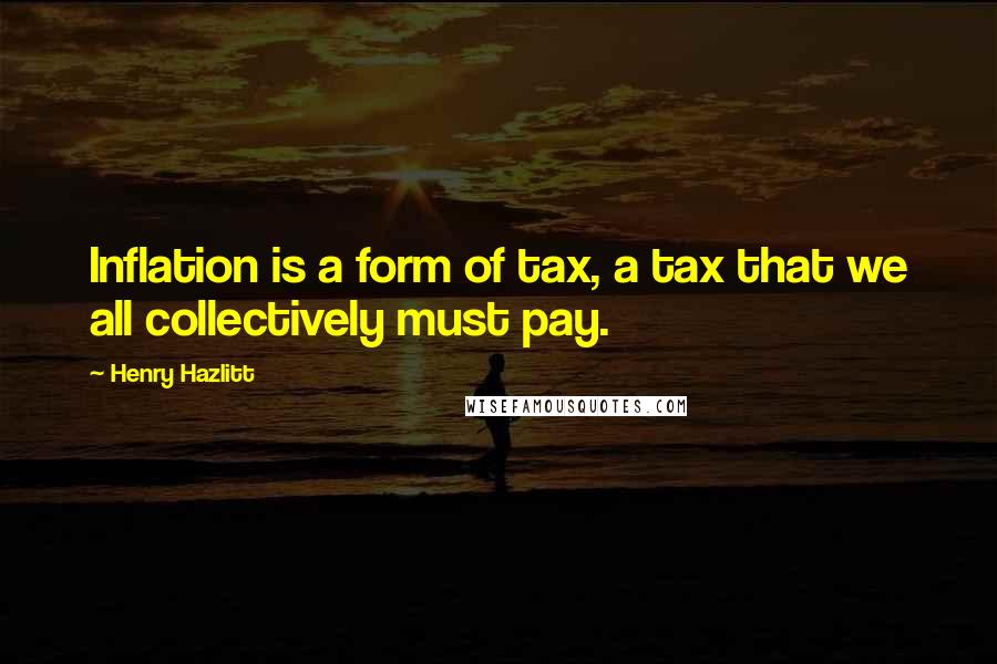 Henry Hazlitt Quotes: Inflation is a form of tax, a tax that we all collectively must pay.