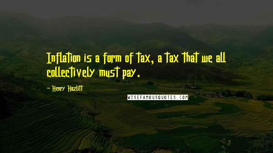 Henry Hazlitt Quotes: Inflation is a form of tax, a tax that we all collectively must pay.
