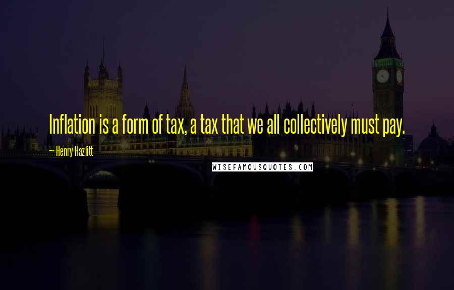 Henry Hazlitt Quotes: Inflation is a form of tax, a tax that we all collectively must pay.