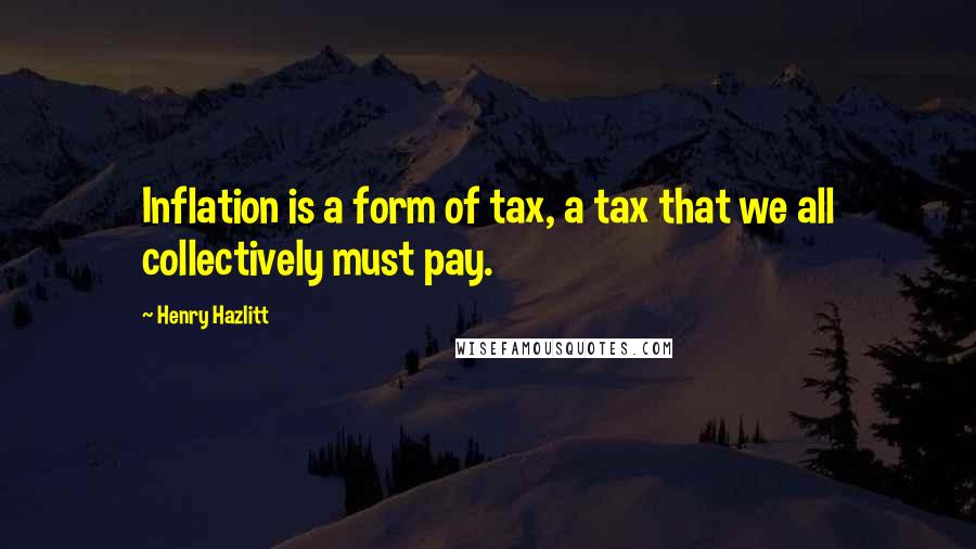 Henry Hazlitt Quotes: Inflation is a form of tax, a tax that we all collectively must pay.