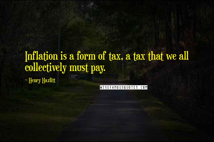 Henry Hazlitt Quotes: Inflation is a form of tax, a tax that we all collectively must pay.