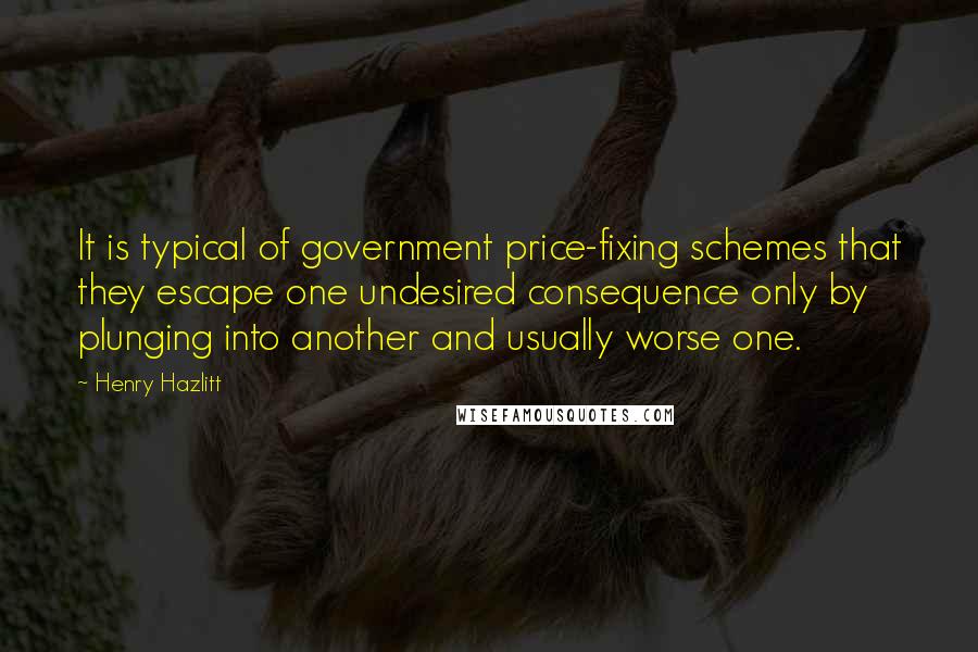 Henry Hazlitt Quotes: It is typical of government price-fixing schemes that they escape one undesired consequence only by plunging into another and usually worse one.